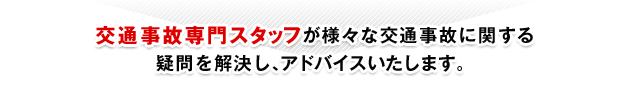 交通事故専門スタッフが様々な交通事故に関する疑問を解決し、アドバイスいたします。